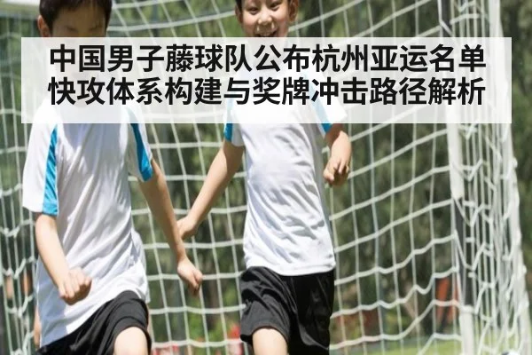 中国男子藤球队公布杭州亚运名单 快攻体系构建与奖牌冲击路径解析